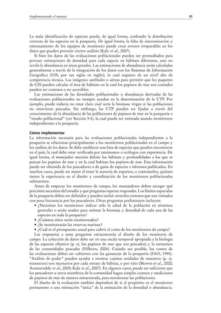 91Implementando el manejo
La mala identificación de especies puede, de igual forma, confundir la distribución
correcta de las especies en la pesquería. De igual forma, la falta de sincronización y
entrenamiento de los equipos de monitoreo puede crear errores irreparables en los
datos que pueden prevenir ciertos análisis (Kaly et al., 2007).
Si bien los datos de las evaluaciones poblacionales pueden ser promediados para
proveer estimaciones de densidad para cada especie en hábitats diferentes, esto no
revela la abundancia en áreas grandes. Las estimaciones de abundancia serán calculadas
generalmente a través de la integración de los datos con los Sistemas de Información
Geográfica (GIS, por sus siglas en inglés), lo cual requiere de un nivel alto de
competencia técnica. Las imágenes satelitales o aéreas para permitir que los paquetes
de GIS pueden calcular el área de hábitats en la cual los pepinos de mar son contados
pueden ser costosos o no accesibles.
Las estimaciones de las densidades poblacionales o abundancia derivadas de las
evaluaciones poblacionales no siempre ayudan en la determinación de la CTP. Por
ejemplo, puede todavía no estar claro cual sería la biomasa virgen si las poblaciones
no estuvieran pescadas. Sin embargo, las CTP pueden ser fijadas a través del
conocimiento de la abundancia de las poblaciones de pepinos de mar en la pesquería o
“estado poblacional” (ver Sección 5.4), la cual puede ser estimada usando monitoreos
independientes a la pesquería.
Cómo implementar
La información necesaria para las evaluaciones poblacionales independientes a la
pesquería se relacionan principalmente a los monitoreos poblacionales en el campo y
los análisis de los datos. Se debe establecer una lista de especies que pueden encontrarse
en el país, la cual debe estar verificada por taxónomos o ecólogos con experiencia. De
igual forma, el manejador necesita definir los hábitats y profundidades a los que se
pescan los pepinos de mar y en la cual habitan los pepinos de mar. Esta información
puede ser obtenida de los pescadores o de guías de especies e informes publicados. En
muchos casos, puede ser mejor el tener la asesoría de expertos, o contratarlos, quiénes
tienen la experiencia en el diseño y coordinación de los monitoreos poblacionales
submarinos.
Antes de empezar los monitoreos de campo, los manejadores deben escoger qué
precisión necesitan del estudio y qué preguntas esperan responder. Los límites espaciales
de la pesquería deben ser definidos y pueden incluir arrecifes remotos que son visitados
con poca frecuencia por los pescadores. Otras preguntas preliminares incluyen:
•	¿Necesitan los monitoreos indicar sólo la salud de la población en términos
generales o serán usados para estimar la biomasa y densidad de cada una de las
especies en toda la pesquería?
•	¿Cuántos sitios serán monitoreados?
•	¿Se monitorearán las reservas marinas?
•	¿Cuál es el presupuesto anual para cubrir el costo de los monitoreos de campo?
Las respuestas a estas preguntas estructurarán el diseño de los monitores de
campo. La colección de datos debe ser en una escala temporal apropiada a la biología
de las especies objetivo (p. ej. los pepinos de mar que son pescados) y la estructura
de las comunidades pescadas (Hilborn, 2004). Cuándo sea posible, los costos de
las evaluaciones deben ser cubiertos con las ganancias de la pesquería (FAO, 1995).
“Análisis de poder” pueden ayudar a mostrar cuántas unidades de muestreo (p.  ej.
transectos) son necesarios por cada estrato de hábitat, o por sitio (Skewes et al., 2002;
Aumeeruddy et al., 2005; Kaly et al., 2007). En algunos casos, puede ser suficiente que
los pescadores u otros miembros de la comunidad hagan simples conteos y mediciones
de pepinos de mar de manera estructurada, para monitorear las poblaciones.
El diseño de la evaluación también dependerá de si el propósito es el monitoreo
permanente o una estimación “única” de la estimación de la densidad o abundancia.
 