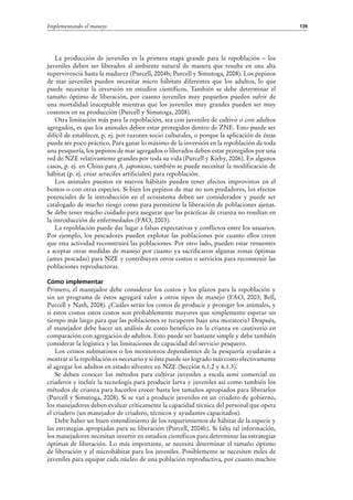 139Implementando el manejo
La producción de juveniles es la primera etapa grande para la repoblación – los
juveniles deben ser liberados al ambiente natural de manera que resulte en una alta
supervivencia hasta la madurez (Purcell, 2004b; Purcell y Simutoga, 2008). Los pepinos
de mar juveniles pueden necesitar micro hábitats diferentes que los adultos, lo que
puede necesitar la inversión en estudios científicos. También se debe determinar el
tamaño óptimo de liberación, por cuanto juveniles muy pequeños pueden sufrir de
una mortalidad inaceptable mientras que los juveniles muy grandes pueden ser muy
costosos en su producción (Purcell y Simutoga, 2008).
Otra limitación más para la repoblación, sea con juveniles de cultivo o con adultos
agregados, es que los animales deben estar protegidos dentro de ZNE. Esto puede ser
difícil de establecer, p. ej. por razones socio culturales, o porque la aplicación de éstas
puede ser poco práctico. Para ganar lo máximo de la inversión en la repoblación de toda
una pesquería, los pepinos de mar agregados o liberados deben estar protegidos por una
red de NZE relativamente grandes por toda su vida (Purcell y Kirby, 2006). En algunos
casos, p. ej. en China para A. japonicus, también se puede necesitar la modificación de
hábitat (p. ej. crear arrecifes artificiales) para repoblación.
Los animales puestos en nuevos hábitats pueden tener efectos improvistos en el
bentos o con otras especies. Si bien los pepinos de mar no son predadores, los efectos
potenciales de la introducción en el ecosistema deben ser considerados y puede ser
catalogado de mucho riesgo como para permitirse la liberación de poblaciones ajenas.
Se debe tener mucho cuidado para asegurar que las prácticas de crianza no resultan en
la introducción de enfermedades (FAO, 2003).
La repoblación puede dar lugar a falsas expectativas y conflictos entre los usuarios.
Por ejemplo, los pescadores pueden explotar las poblaciones por cuanto ellos creen
que esta actividad reconstruirá las poblaciones. Por otro lado, pueden estar renuentes
a aceptar otras medidas de manejo por cuanto ya sacrificaron algunas zonas óptimas
(antes pescadas) para NZE y contribuyen otros costos o servicios para reconstruir las
poblaciones reproductoras.
Cómo implementar
Primero, el manejador debe considerar los costos y los plazos para la repoblación y
sin un programa de éstos agregará valor a otros tipos de manejo (FAO, 2003; Bell,
Purcell y Nash, 2008). ¿Cuáles serán los costos de producir y proteger los animales, y
si estos costos estos costos son probablemente mayores que simplemente esperar un
tiempo más largo para que las poblaciones se recuperen bajo una moratoria? Después,
el manejador debe hacer un análisis de costo beneficio en la crianza en cautiverio en
comparación con agregación de adultos. Esto puede ser bastante simple y debe también
considerar la logística y las limitaciones de capacidad del servicio pesquero.
Los censos submarinos o los monitoreos dependientes de la pesquería ayudarán a
mostrar si la repoblación es necesario y si éste puede ser logrado más costo efectivamente
al agregar los adultos en estado silvestre en NZE (Sección 6.1.2 y 6.1.3).
Se deben conocer los métodos para cultivar juveniles a escala semi comercial en
criaderos e incluir la tecnología para producir larva y juveniles así como también los
métodos de crianza para hacerlos crecer hasta los tamaños apropiados para liberarlos
(Purcell y Simutoga, 2008). Si se van a producir juveniles en un criadero de gobierno,
los manejadores deben evaluar críticamente la capacidad técnica del personal que opera
el criadero (un manejador de criadero, técnicos y ayudantes capacitados).
Debe haber un buen entendimiento de los requerimientos de hábitat de la especie y
las estrategias apropiadas para su liberación (Purcell, 2004b). Si falta tal información,
los manejadores necesitan invertir en estudios científicos para determinar las estrategias
óptimas de liberación. Lo más importante, se necesita determinar el tamaño óptimo
de liberación y el microhábitat para los juveniles. Posiblemente se necesiten miles de
juveniles para equipar cada núcleo de una población reproductiva, por cuanto muchos
 