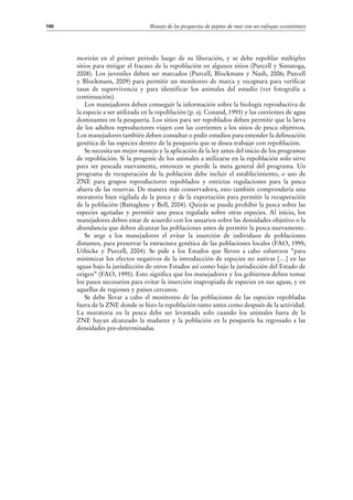 Manejo de las pesquerías de pepino de mar con un enfoque ecosistémico140
morirán en el primer periodo luego de su liberación, y se debe repoblar múltiples
sitios para mitigar el fracaso de la repoblación en algunos sitios (Purcell y Simutoga,
2008). Los juveniles deben ser marcados (Purcell, Blockmans y Nash, 2006; Purcell
y Blockmans, 2009) para permitir un monitoreo de marca y recaptura para verificar
tasas de supervivencia y para identificar los animales del estudio (ver fotografía a
continuación).
Los manejadores deben conseguir la información sobre la biología reproductiva de
la especie a ser utilizada en la repoblación (p. ej. Conand, 1993) y las corrientes de agua
dominantes en la pesquería. Los sitios para ser repoblados deben permitir que la larva
de los adultos reproductores viajen con las corrientes a los sitios de pesca objetivos.
Los manejadores también deben consultar o pedir estudios para entender la delineación
genética de las especies dentro de la pesquería que se desea trabajar con repoblación.
Se necesita un mejor manejo y la aplicación de la ley antes del inicio de los programas
de repoblación. Si la progenie de los animales a utilizarse en la repoblación solo sirve
para ser pescada nuevamente, entonces se pierde la meta general del programa. Un
programa de recuperación de la población debe incluir el establecimiento, o uso de
ZNE para grupos reproductores repoblados y estrictas regulaciones para la pesca
afuera de las reservas. De manera más conservadora, esto también comprendería una
moratoria bien vigilada de la pesca y de la exportación para permitir la recuperación
de la población (Battaglene y Bell, 2004). Quizás se pueda prohibir la pesca sobre las
especies agotadas y permitir una pesca regulada sobre otras especies. Al inicio, los
manejadores deben estar de acuerdo con los usuarios sobre las densidades objetivo o la
abundancia que deben alcanzar las poblaciones antes de permitir la pesca nuevamente.
Se urge a los manejadores el evitar la inserción de individuos de poblaciones
distantes, para preservar la estructura genética de las poblaciones locales (FAO, 1995;
Uthicke y Purcell, 2004). Se pide a los Estados que lleven a cabo esfuerzos “para
minimizar los efectos negativos de la introducción de especies no nativas […] en las
aguas bajo la jurisdicción de otros Estados así como bajo la jurisdicción del Estado de
origen” (FAO, 1995). Esto significa que los manejadores y los gobiernos deben tomar
los pasos necesarios para evitar la inserción inapropiada de especies en sus aguas, y en
aquellas de regiones y países cercanos.
Se debe llevar a cabo el monitoreo de las poblaciones de las especies repobladas
fuera de la ZNE donde se hizo la repoblación tanto antes como después de la actividad.
La moratoria en la pesca debe ser levantada solo cuando los animales fuera de la
ZNE hayan alcanzado la madurez y la población en la pesquería ha regresado a las
densidades pre-determinadas.
 