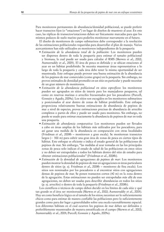 Manejo de las pesquerías de pepino de mar con un enfoque ecosistémico92
Para monitoreos permanentes de abundancia/densidad poblacional, se puede preferir
hacer transectos fijos (o “estaciones”) en lugar de diseños de muestreo al azar. En este
caso, las réplicas de transectos/estaciones deben ser físicamente marcadas para que los
mismos pedazos de suelo marino para poderlos monitorear nuevamente en el futuro.
El diseño de monitoreos de campo submarinos debe corresponder a la resolución
de las estimaciones poblacionales requeridas para desarrollar el plan de manejo. Varios
acercamientos han sido utilizados en monitoreos independientes de la pesquería:
•	Estimación de la abundancia total de la población: Los monitoreos pueden
ser dispersos dentro de toda la pesquería para estimar el tamaño poblacional
y biomasa, la cual puede ser usada para calcular el RMS (Skewes et al., 2002;
Aumeeruddy et al., 2005). El área de pesca es definida y se ubican estaciones al
azar en un hábitat predefinido. Se necesita muestrear áreas representativas a lo
largo de toda la pesquería y cada área debe tener la misma oportunidad de ser
muestreada. Este enfoque puede proveer una buena estimación de la abundancia
de los pepinos de mar comerciales (como grupo) en la pesquería. Sin embargo, no
provee estimados de densidad promedio en un sitio en particular y puede necesitar
de un gran número de monitoreos.
•	Estimación de la abundancia poblacional en sitios específicos: los monitoreos
pueden ser agrupados en sitios de interés para los manejadores pesqueros, tal
como en reservas marinas o arrecifes frecuentados por los pescadores (Purcell,
Gossuin y Agudo, 2009a). Los sitios son escogidos en los monitoreos submarinos
y posicionados al azar dentro de zonas de hábitat predefinido. Este enfoque
proporciona relativamente buenas estimaciones de abundancia de pepinos de
mar a nivel de especies, provee estimaciones precisas de abundancia de arrecifes
completos o partes de ellos y puede ser usado para monitoreo. Sin embargo, no
puede se usado para estimar exactamente la abundancia de pepinos de mar en toda
una pesquería.
•	Estimación de abundancia comparativa: Los monitoreos pueden ser llevados
a cabo en áreas amplias de los hábitats más utilizados por los pescadores, para
así ganar una medida de la abundancia en comparación con otras localidades
(Friedman et al., 2008b – monitoreos a gran escala). Se monitorean transectos
largos (~ 300 m) para cubrir una gran área de zonas de pesca en ciertos tipos de
hábitat. Este enfoque es eficiente e indica el estado general de las poblaciones de
pepinos de mar. Sin embargo, “las medidas al azar tomadas en las los principales
zonas de pesca solo indican el estado de salud de las poblaciones en estos sitios
y no deben ser extrapolados a todos los hábitats dentro del sitio de estudio para
obtener estimaciones poblacionales” (Friedman et al., 2008b).
•	Estimación de la densidad de agregaciones de pepinos de mar: Los monitoreos
pueden mostrar la densidad de pepinos de mar en agregaciones en áreas particulares
dentro de sitios (p. ej. Friedman et al., 2008b – monitoreo de fina escala). Los
sitios son nominados por los pescadores o al encontrar sitios con agregaciones
densas de pepinos de mar. Se ponen transectos cortos (40 m) en la zona dentro
de la agregación. Estas estimaciones no pueden ser extrapoladas más allá de esas
agregaciones, no deben ser usadas para describir abundancias en todos los sitios
(p. ej. arrecifes) o dentro de toda la pesquería (Friedman et al., 2008b).
Los científicos o técnicos de campo deben decidir en los límites de cada sitio y qué
tan grande es el área ser monitoreada (Skewes et al., 2002; Aumeeruddy et al., 2005).
Hay un costo beneficio lógico en al tamaño de los sitios; necesitan ser lo suficientemente
chicos como para estimar de manera confiable las poblaciones pero lo suficientemente
grandes como para dar lugar a generalidades sobre una escala razonablemente espacial.
Los diferentes hábitats en el cual ocurren los pepinos de mar deben ser definidos y
preferiblemente muestreados de manera estratificada en el campo (Skewes et al., 2002;
Aumeeruddy et al., 2005; Purcell, Gossuin y Agudo, 2009a).
 