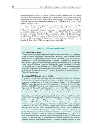 Manejo de las pesquerías de pepino de mar con un enfoque ecosistémico94
Ejemplo y lecciones aprendidas
Islas Galápagos, Ecuador
Desde la reapertura de las temporadas de pesca de pepino de mar en 1999, se han llevado
a cabo monitoreos poblacionales independientes a la pesquería antes y después de cada
temporada de pesca. Estos monitoreos incluyen sitios con pesca y sin pesca en las seis islas
dónde se lleva a cabo la pesquería (Española, Fernandina, Floreana, Isabela, Santa Cruz y
San Cristóbal). El equipo de monitoreo generalmente incluye miembros del sector pesquero,
Parque Nacional Galápagos, Fundación Charles Darwin y guías naturalistas. La pesquería
estuvo cerrada por 22 meses durante el 2005 y el 2007 debido a que los resultados de los
monitoreos mostraban un descenso poblacional. Los monitoreos fueron claves en mostrar
un gran evento de reclutamiento en 1999, pero poco reclutamiento en años subsiguientes.
Fuente: V. Toral-Granda.
Monitoreos PROCFish en todo el Pacífico
El programa PROCFish del Secretariado de la Comunidad del Pacífico (SCP) ha llevado
a cabo monitoreos estandarizados de la mayoría de especies de invertebrados comerciales,
incluyendo pepinos de mar, en 17 países y territorios del Pacífico (p. ej. Friedman et al.,
2008). Se usaron diez métodos diferentes, incluyendo evaluaciones de tiempo-período
usando snorkel o SCUBA, “manta tows” y transectos de cinturón. Para los monitoreos de
pepinos de mar, el área de la superficie de cada uno de las réplicas del censo varía entre 40
a cerca de 754 m2
. La superficie evaluada de cada sitio de estudio era de aproximadamente
10 ha, dependiendo del tamaño del sitio y del número de hábitats evaluados.
En cada sitio, los monitoreos a gran escala usando la técnica de “manta tow” fueron usados
para dar una indicación general de la distribución de las especies. Se hicieron doce estaciones
de “manta tow” (6 réplicas de 300 por x 2 m por estación a una velocidad promedio de
remolque de 2-3 km h-1
) en la parte de encima del arrecife y a lo largo de los filos de
arrecifes de franja y arrecifes de lagunas, y los observadores registraron todas las especies
(identificación, número, estimación de tamaño) y descripciones de hábitat. En el área general
evaluada con las estaciones manta, se usaron evaluaciones a pequeña escala y comprenden
varios transectos cinturón adyacentes para hacer las medidas de talla y número de pepinos
de mar más precisas en áreas donde éstos son encontrados a mayor densidad. Se hicieron
24 transectos cinturón del bentos (seis transectos cinturón paralelos de 40 x 1 m) en el
sitio, primero registrando las mejores agregaciones de pepinos de mar y/o hábitats (tanto
arrecifes de coral como áreas de sedimento) durante las estaciones manta. En ambientes
donde los transectos manta no fueron posibles, tal como la zona de rompiente y las áreas
análisis de frecuencia de tallas, del cual se puede inferir la regularidad en que ocurren
los eventos de reclutamiento (Skewes et al., 2006). Otras variables acerca del hábitat y
el sustrato también pueden ser registradas al mismo tiempo, lo cual puede ayudar en
análisis y comparaciones informativos Skewes et al., 2006; Kaly et al., 2007; Purcell,
Gossuin y Agudo, 2009a).
La capacidad técnica del equipo de pesquerías necesita comprender la capacidad
de hacer los monitoreos poblacionales submarinos y el almacenamiento y análisis de
los datos. Por ejemplo, un muestreo estratificado es un concepto que puede ser difícil
de entender para un equipo de campo (Kaly et al., 2007). ¿Están los técnicos bien
educados y entrenados en el diseño de los monitoreos, colección de datos, construir o
manejar la base de datos y analizar los datos? Los manejadores deben buscar modelos
de otros estudios en que tipo de datos se debe colectar y debe considerar la ayuda de
agencias de desarrollo y ONG con la experiencia apropiada.
 