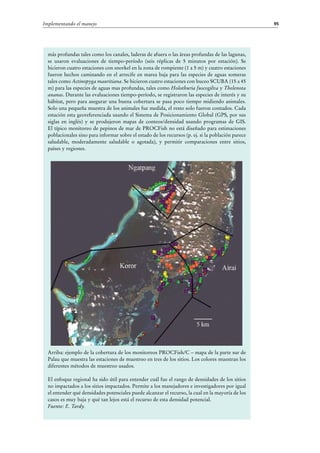 95Implementando el manejo
más profundas tales como los canales, laderas de afuera o las áreas profundas de las lagunas,
se usaron evaluaciones de tiempo-período (seis réplicas de 5 minutos por estación). Se
hicieron cuatro estaciones con snorkel en la zona de rompiente (1 a 5 m) y cuatro estaciones
fueron hechos caminando en el arrecife en marea baja para las especies de aguas someras
tales como Actinopyga mauritiana. Se hicieron cuatro estaciones con buceo SCUBA (15 a 45
m) para las especies de aguas mas profundas, tales como Holothuria fuscogilva y Thelenota
ananas. Durante las evaluaciones tiempo-período, se registraron las especies de interés y su
hábitat, pero para asegurar una buena cobertura se pasa poco tiempo midiendo animales.
Solo una pequeña muestra de los animales fue medida, el resto solo fueron contados. Cada
estación esta georeferenciada usando el Sistema de Posicionamiento Global (GPS, por sus
siglas en inglés) y se produjeron mapas de conteos/densidad usando programas de GIS.
El típico monitoreo de pepinos de mar de PROCFish no está diseñado para estimaciones
poblacionales sino para informar sobre el estado de los recursos (p. ej. si la población parece
saludable, moderadamente saludable o agotada), y permitir comparaciones entre sitios,
países y regiones.
Arriba: ejemplo de la cobertura de los monitoreos PROCFish/C – mapa de la parte sur de
Palau que muestra las estaciones de muestreo en tres de los sitios. Los colores muestran los
diferentes métodos de muestreo usados.
El enfoque regional ha sido útil para entender cuál fue el rango de densidades de los sitios
no impactados a los sitios impactados. Permite a los manejadores e investigadores por igual
el entender qué densidades potenciales puede alcanzar el recurso, la cual en la mayoría de los
casos es muy baja y qué tan lejos está el recurso de esta densidad potencial.
Fuente: E. Tardy.
 