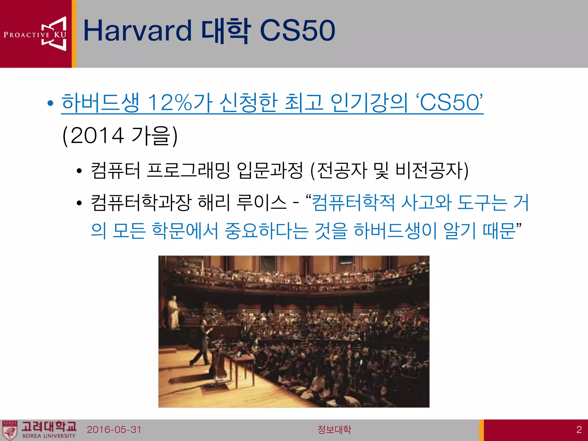 • 하버드생 12%가 신청한 최고 인기강의 ‘CS50’
(2014 가을)
• 컴퓨터 프로그래밍 입문과정 (전공자 및 비전공자)
• 컴퓨터학과장 해리 루이스 – “컴퓨터학적 사고와 도구는 거
의 모든 학문에서 중요하다는 것을 하버드생이 알기 때문”
Harvard 대학 CS50
2016-05-31 정보대학 2
 