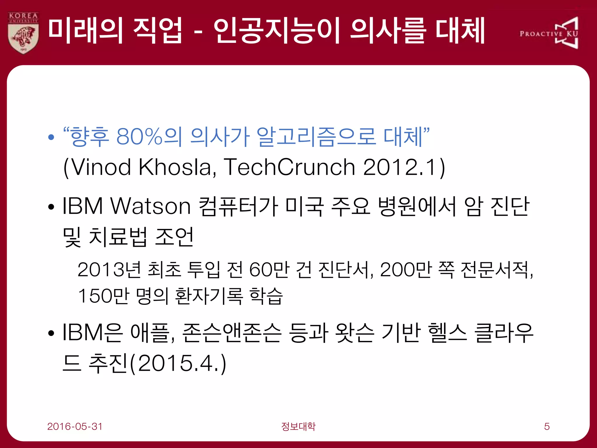 미래의 직업 - 인공지능이 의사를 대체
• “향후 80%의 의사가 알고리즘으로 대체”
(Vinod Khosla, TechCrunch 2012.1)
• IBM Watson 컴퓨터가 미국 주요 병원에서 암 진단
및 치료법 조언
2013년 최초 투입 전 60만 건 진단서, 200만 쪽 전문서적,
150만 명의 환자기록 학습
• IBM은 애플, 존슨앤존슨 등과 왓슨 기반 헬스 클라우
드 추진(2015.4.)
2016-05-31 정보대학 5
 