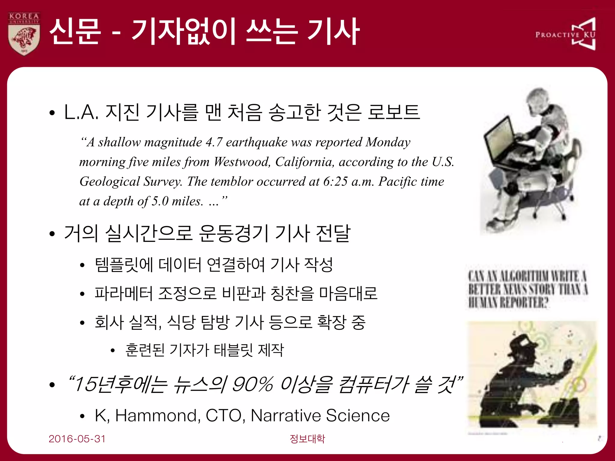 신문 - 기자없이 쓰는 기사
• L.A. 지진 기사를 맨 처음 송고한 것은 로보트
“A shallow magnitude 4.7 earthquake was reported Monday
morning five miles from Westwood, California, according to the U.S.
Geological Survey. The temblor occurred at 6:25 a.m. Pacific time
at a depth of 5.0 miles. …”
• 거의 실시간으로 운동경기 기사 전달
• 템플릿에 데이터 연결하여 기사 작성
• 파라메터 조정으로 비판과 칭찬을 마음대로
• 회사 실적, 식당 탐방 기사 등으로 확장 중
• 훈련된 기자가 태블릿 제작
• “15년후에는 뉴스의 90% 이상을 컴퓨터가 쓸 것”
• K, Hammond, CTO, Narrative Science
2016-05-31 정보대학 7
 