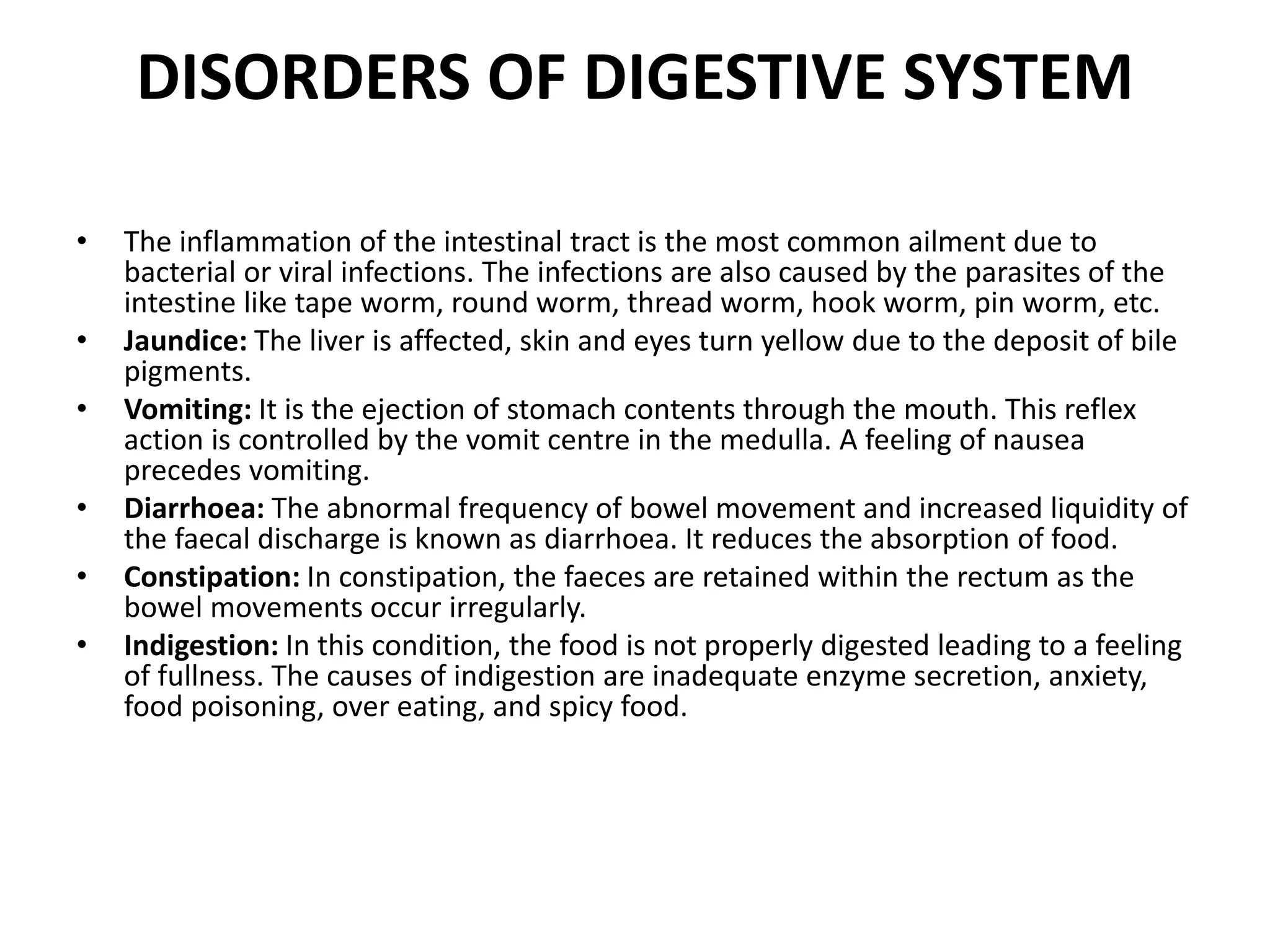 DISORDERS OF DIGESTIVE SYSTEM
• The inflammation of the intestinal tract is the most common ailment due to
bacterial or viral infections. The infections are also caused by the parasites of the
intestine like tape worm, round worm, thread worm, hook worm, pin worm, etc.
• Jaundice: The liver is affected, skin and eyes turn yellow due to the deposit of bile
pigments.
• Vomiting: It is the ejection of stomach contents through the mouth. This reflex
action is controlled by the vomit centre in the medulla. A feeling of nausea
precedes vomiting.
• Diarrhoea: The abnormal frequency of bowel movement and increased liquidity of
the faecal discharge is known as diarrhoea. It reduces the absorption of food.
• Constipation: In constipation, the faeces are retained within the rectum as the
bowel movements occur irregularly.
• Indigestion: In this condition, the food is not properly digested leading to a feeling
of fullness. The causes of indigestion are inadequate enzyme secretion, anxiety,
food poisoning, over eating, and spicy food.
 