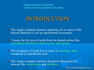 INTRODUCTIONINTRODUCTION
The single complete denture opposing all or some of the
natural dentition is not an uncommon occurrence.
Causes for the loss of teeth from the dental arches like
periodontal problems, dental caries and trauma.
The incidence of tooth loss is more in maxillary arch
compared to mandibular arch
The single complete denture should be fabricated for
reasons like mastication and esthetics.
INDIAN DENTAL ACADEMY
Leader in continuing Dental Education
www.indiandentalacademy.comwww.indiandentalacademy.com
 