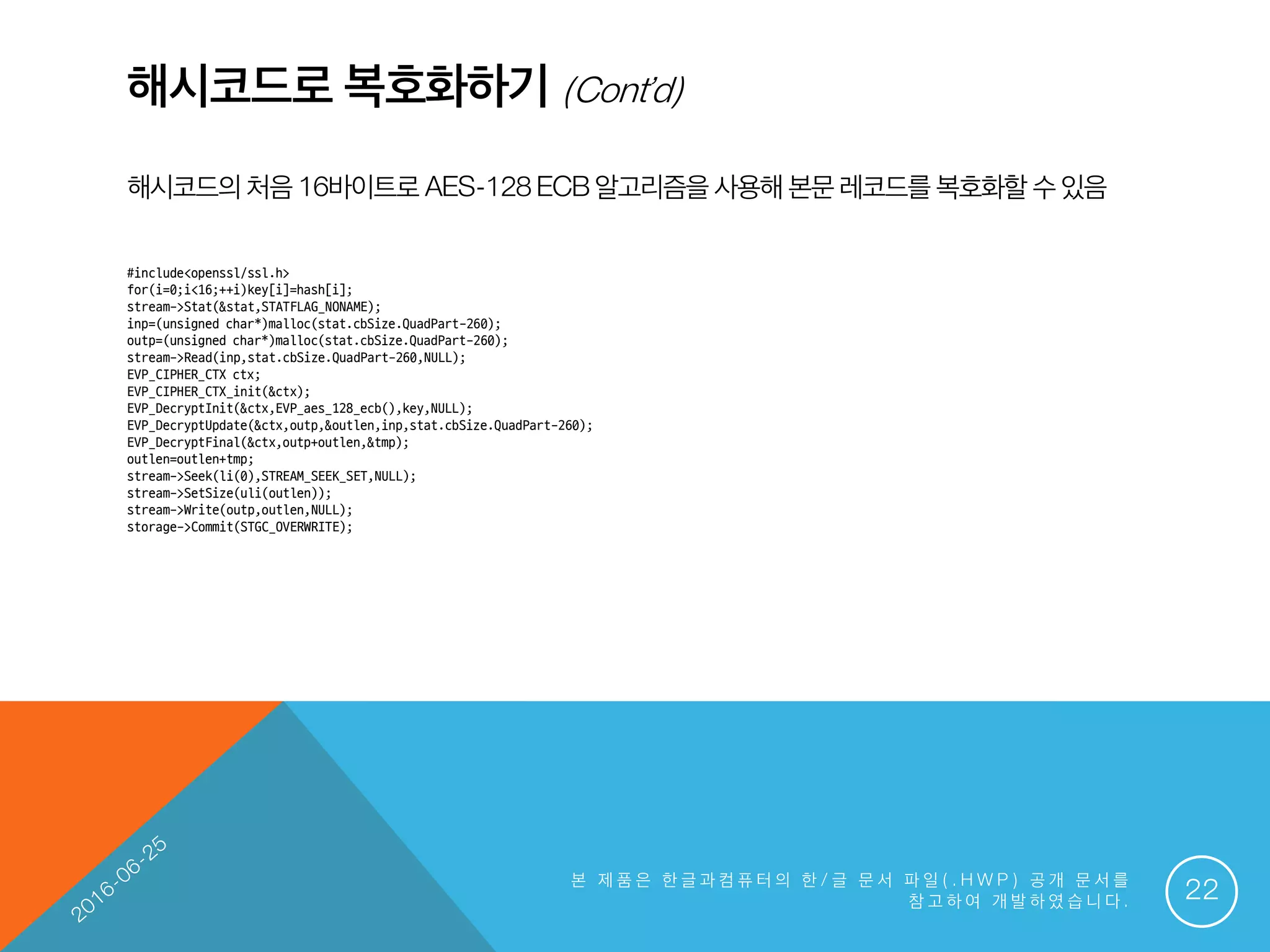 해시코드로 복호화하기 (Cont’d)
해시코드의 처음16바이트로 AES-128ECB알고리즘을 사용해본문 레코드를복호화할 수있음
본 제 품 은 한 글 과 컴 퓨 터 의 한 / 글 문 서 파 일 ( . H W P ) 공 개 문 서 를
참 고 하 여 개 발 하 였 습 니 다 . 22
#include<openssl/ssl.h>
for(i=0;i<16;++i)key[i]=hash[i];
stream->Stat(&stat,STATFLAG_NONAME);
inp=(unsigned char*)malloc(stat.cbSize.QuadPart-260);
outp=(unsigned char*)malloc(stat.cbSize.QuadPart-260);
stream->Read(inp,stat.cbSize.QuadPart-260,NULL);
EVP_CIPHER_CTX ctx;
EVP_CIPHER_CTX_init(&ctx);
EVP_DecryptInit(&ctx,EVP_aes_128_ecb(),key,NULL);
EVP_DecryptUpdate(&ctx,outp,&outlen,inp,stat.cbSize.QuadPart-260);
EVP_DecryptFinal(&ctx,outp+outlen,&tmp);
outlen=outlen+tmp;
stream->Seek(li(0),STREAM_SEEK_SET,NULL);
stream->SetSize(uli(outlen));
stream->Write(outp,outlen,NULL);
storage->Commit(STGC_OVERWRITE);
 
