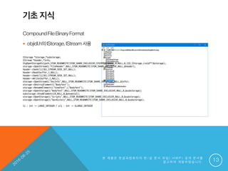 기초 지식
CompoundFileBinaryFormat
 objidl.h의IStorage,IStream사용
본 제 품 은 한 글 과 컴 퓨 터 의 한 / 글 문 서 파 일 ( . H W P ) 공 개 문 서 를
참 고 하 여 개 발 하 였 습 니 다 . 13
IStorage *storage,*substorage;
IStream *header,*info;
StgOpenStorageEx(path,STGM_READWRITE|STGM_SHARE_EXCLUSIVE,STGFMT_STORAGE,0,NULL,0,IID_IStorage,(void**)&storage);
storage->OpenStream(L"FileHeader",NULL,STGM_READWRITE|STGM_SHARE_EXCLUSIVE,NULL,&header);
header->Seek(li(36),STREAM_SEEK_SET,NULL);
header->Read(buffer,1,NULL);
header->Seek(li(36),STREAM_SEEK_SET,NULL);
header->Write(buffer,1,NULL);
storage->OpenStream(L"DocInfo",NULL,STGM_READWRITE|STGM_SHARE_EXCLUSIVE,NULL,&info);
storage->DestroyElement(L"BodyText");
storage->RenameElement(L"ViewText",L"BodyText");
storage->OpenStorage(L"BodyText",NULL,STGM_READWRITE|STGM_SHARE_EXCLUSIVE,NULL,0,&substorage);
substorage->EnumElements(0,NULL,0,&enumstat);
storage->OpenStorage(L"Scripts",NULL,STGM_READWRITE|STGM_SHARE_EXCLUSIVE,NULL,0,&substorage);
storage->OpenStorage(L"DocHistory",NULL,STGM_READWRITE|STGM_SHARE_EXCLUSIVE,NULL,0,&substorage);
li : int → LARGE_INTEGER / uli : int → ULARGE_INTEGER
 
