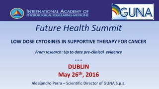 Future Health Summit
LOW DOSE CYTOKINES IN SUPPORTIVE THERAPY FOR CANCER
From research: Up to date pre-clinical evidence
*****
DUBLIN
May 26th, 2016
Alessandro Perra – Scientific Director of GUNA S.p.a.
 