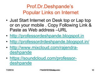 7/2/2016 Prof.Dr.R.R.Deshpande 10
Prof.Dr.Deshpande’s
Popular Links on Internet
• Just Start Internet on Desk top or Lap top
or on your mobile . Copy Following Link &
Paste as Web address –URL
• http://professordeshpande.blogspot.in
• http://professordrdeshpande.blogspot.in/
• http://www.mixcloud.com/rajendra-
deshpande
• https://soundcloud.com/professor-
deshpande
7/2/2016 Prof.Dr.R.R.Deshpande 10
 