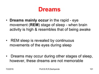7/2/2016 Prof.Dr.R.R.Deshpande 101
Dreams
• Dreams mainly occur in the rapid - eye
movement (REM) stage of sleep - when brain
activity is high & resembles that of being awake
• REM sleep is revealed by continuous
movements of the eyes during sleep
• Dreams may occur during other stages of sleep,
however, these dreams are not memorable
 