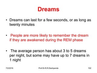 7/2/2016 Prof.Dr.R.R.Deshpande 102
Dreams
• Dreams can last for a few seconds, or as long as
twenty minutes
• People are more likely to remember the dream
if they are awakened during the REM phase
• The average person has about 3 to 5 dreams
per night, but some may have up to 7 dreams in
1 night
 