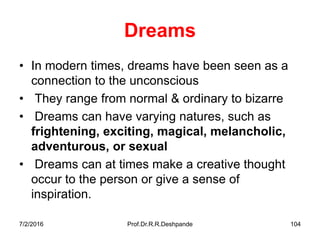 7/2/2016 Prof.Dr.R.R.Deshpande 104
Dreams
• In modern times, dreams have been seen as a
connection to the unconscious
• They range from normal & ordinary to bizarre
• Dreams can have varying natures, such as
frightening, exciting, magical, melancholic,
adventurous, or sexual
• Dreams can at times make a creative thought
occur to the person or give a sense of
inspiration.
 