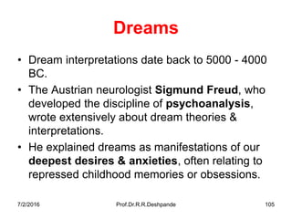 7/2/2016 Prof.Dr.R.R.Deshpande 105
Dreams
• Dream interpretations date back to 5000 - 4000
BC.
• The Austrian neurologist Sigmund Freud, who
developed the discipline of psychoanalysis,
wrote extensively about dream theories &
interpretations.
• He explained dreams as manifestations of our
deepest desires & anxieties, often relating to
repressed childhood memories or obsessions.
 