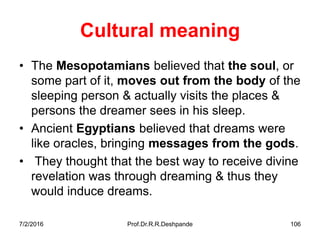 7/2/2016 Prof.Dr.R.R.Deshpande 106
Cultural meaning
• The Mesopotamians believed that the soul, or
some part of it, moves out from the body of the
sleeping person & actually visits the places &
persons the dreamer sees in his sleep.
• Ancient Egyptians believed that dreams were
like oracles, bringing messages from the gods.
• They thought that the best way to receive divine
revelation was through dreaming & thus they
would induce dreams.
 