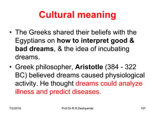 7/2/2016 Prof.Dr.R.R.Deshpande 107
Cultural meaning
• The Greeks shared their beliefs with the
Egyptians on how to interpret good &
bad dreams, & the idea of incubating
dreams.
• Greek philosopher, Aristotle (384 - 322
BC) believed dreams caused physiological
activity. He thought dreams could analyze
illness and predict diseases.
 