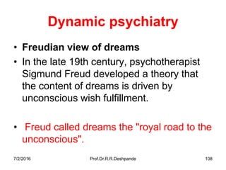 7/2/2016 Prof.Dr.R.R.Deshpande 108
Dynamic psychiatry
• Freudian view of dreams
• In the late 19th century, psychotherapist
Sigmund Freud developed a theory that
the content of dreams is driven by
unconscious wish fulfillment.
• Freud called dreams the "royal road to the
unconscious".
 