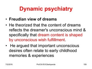 Dynamic psychiatry
• Freudian view of dreams
• He theorized that the content of dreams
reflects the dreamer's unconscious mind &
specifically that dream content is shaped
by unconscious wish fulfillment.
• He argued that important unconscious
desires often relate to early childhood
memories & experiences
7/2/2016 Prof.Dr.R.R.Deshpande 109
 