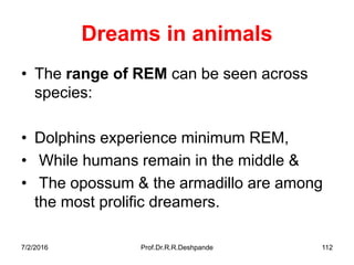 Dreams in animals
• The range of REM can be seen across
species:
• Dolphins experience minimum REM,
• While humans remain in the middle &
• The opossum & the armadillo are among
the most prolific dreamers.
7/2/2016 Prof.Dr.R.R.Deshpande 112
 