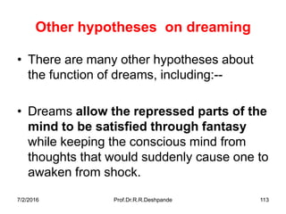 7/2/2016 Prof.Dr.R.R.Deshpande 113
Other hypotheses on dreaming
• There are many other hypotheses about
the function of dreams, including:--
• Dreams allow the repressed parts of the
mind to be satisfied through fantasy
while keeping the conscious mind from
thoughts that would suddenly cause one to
awaken from shock.
 