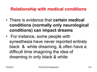 7/2/2016 Prof.Dr.R.R.Deshpande 115
Relationship with medical conditions
• There is evidence that certain medical
conditions (normally only neurological
conditions) can impact dreams
• For instance, some people with
synesthesia have never reported entirely
black & white dreaming, & often have a
difficult time imagining the idea of
dreaming in only black & white
 