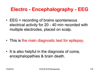 7/2/2016 Prof.Dr.R.R.Deshpande 119
Electro - Encephalography - EEG
• EEG = recording of brains spontaneous
electrical activity for 20 - 40 min recorded with
multiple electrodes, placed on scalp.
• This is the main diagnostic test for epilepsy.
• It is also helpful in the diagnosis of coma,
encephalopathies & brain death.
 