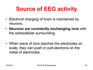 7/2/2016 Prof.Dr.R.R.Deshpande 121
Source of EEG activity
• Electrical charging of brain is maintained by
neurons.
• Neurons are constantly exchanging ions with
the extracellular surrounding.
• When wave of ions reaches the electrodes on
scalp, they can push or pull electrons on the
metal of electrodes.
 
