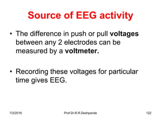 Source of EEG activity
• The difference in push or pull voltages
between any 2 electrodes can be
measured by a voltmeter.
• Recording these voltages for particular
time gives EEG.
7/2/2016 Prof.Dr.R.R.Deshpande 122
 