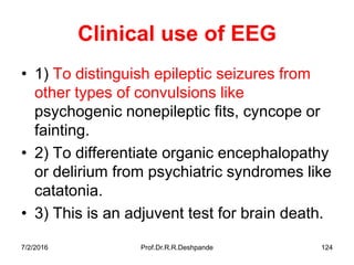 7/2/2016 Prof.Dr.R.R.Deshpande 124
Clinical use of EEG
• 1) To distinguish epileptic seizures from
other types of convulsions like
psychogenic nonepileptic fits, cyncope or
fainting.
• 2) To differentiate organic encephalopathy
or delirium from psychiatric syndromes like
catatonia.
• 3) This is an adjuvent test for brain death.
 