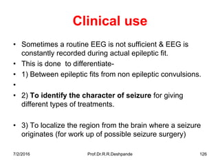 7/2/2016 Prof.Dr.R.R.Deshpande 126
Clinical use
• Sometimes a routine EEG is not sufficient & EEG is
constantly recorded during actual epileptic fit.
• This is done to differentiate-
• 1) Between epileptic fits from non epileptic convulsions.
•
• 2) To identify the character of seizure for giving
different types of treatments.
• 3) To localize the region from the brain where a seizure
originates (for work up of possible seizure surgery)
 