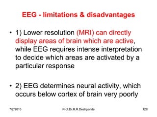 7/2/2016 Prof.Dr.R.R.Deshpande 129
EEG - limitations & disadvantages
• 1) Lower resolution (MRI) can directly
display areas of brain which are active,
while EEG requires intense interpretation
to decide which areas are activated by a
particular response
• 2) EEG determines neural activity, which
occurs below cortex of brain very poorly
 