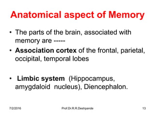 7/2/2016 Prof.Dr.R.R.Deshpande 13
Anatomical aspect of Memory
• The parts of the brain, associated with
memory are -----
• Association cortex of the frontal, parietal,
occipital, temporal lobes
• Limbic system (Hippocampus,
amygdaloid nucleus), Diencephalon.
 