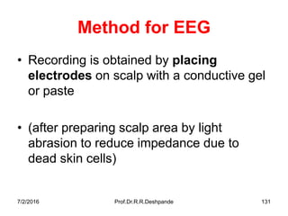 7/2/2016 Prof.Dr.R.R.Deshpande 131
Method for EEG
• Recording is obtained by placing
electrodes on scalp with a conductive gel
or paste
• (after preparing scalp area by light
abrasion to reduce impedance due to
dead skin cells)
 
