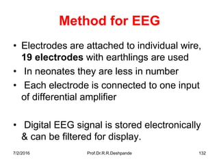 Method for EEG
• Electrodes are attached to individual wire,
19 electrodes with earthlings are used
• In neonates they are less in number
• Each electrode is connected to one input
of differential amplifier
• Digital EEG signal is stored electronically
& can be filtered for display.
7/2/2016 Prof.Dr.R.R.Deshpande 132
 