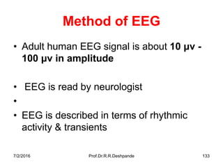7/2/2016 Prof.Dr.R.R.Deshpande 133
Method of EEG
• Adult human EEG signal is about 10 μv -
100 μv in amplitude
• EEG is read by neurologist
•
• EEG is described in terms of rhythmic
activity & transients
 