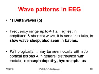 7/2/2016 Prof.Dr.R.R.Deshpande 134
Wave patterns in EEG
• 1) Delta waves (δ)
• Frequency range up to 4 Hz. Highest in
amplitude & shortest wave. It is seen in adults, in
slow wave sleep, also seen in babies.
• Pathologically, it may be seen locally with sub
cortical lesions & in general distribution with
metabolic encephalopathy, hydrocephalus
 