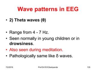 7/2/2016 Prof.Dr.R.R.Deshpande 135
Wave patterns in EEG
• 2) Theta waves (θ)
• Range from 4 - 7 Hz.
• Seen normally in young children or in
drowsiness.
• Also seen during meditation.
• Pathologically same like δ waves.
 