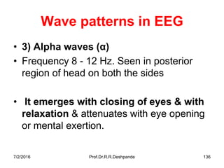 7/2/2016 Prof.Dr.R.R.Deshpande 136
Wave patterns in EEG
• 3) Alpha waves (α)
• Frequency 8 - 12 Hz. Seen in posterior
region of head on both the sides
• It emerges with closing of eyes & with
relaxation & attenuates with eye opening
or mental exertion.
 