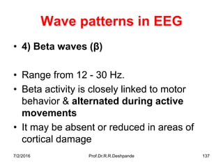 7/2/2016 Prof.Dr.R.R.Deshpande 137
Wave patterns in EEG
• 4) Beta waves ( )
• Range from 12 - 30 Hz.
• Beta activity is closely linked to motor
behavior & alternated during active
movements
• It may be absent or reduced in areas of
cortical damage
 