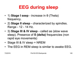 7/2/2016 Prof.Dr.R.R.Deshpande 140
EEG during sleep
• 1) Stage I seep - increase in θ (Theta)
frequency.
• 2) Stage II sleep - characterized by spindles.
Range - 12 - 14 Hz.
• 3) Stage III & IV sleep - called as (slow wave
sleep). Presence of δ (delta) frequencies (non
rapid eye movements)
• Stage III & IV sleep = NREM
• The EEG in REM sleep is similar to awake EEG.
 