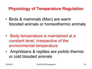 7/2/2016 Prof.Dr.R.R.Deshpande 141
Physiology of Temperature Regulation
• Birds & mammals (Man) are warm
blooded animals or homeothermic animals
• Body temperature is maintained at a
constant level, irrespective of the
environmental temperature
• Amphibians & reptiles are poikilo thermic
or cold blooded animals
 
