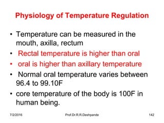 7/2/2016 Prof.Dr.R.R.Deshpande 142
Physiology of Temperature Regulation
• Temperature can be measured in the
mouth, axilla, rectum
• Rectal temperature is higher than oral
• oral is higher than axillary temperature
• Normal oral temperature varies between
96.4 to 99.10F
• core temperature of the body is 100F in
human being.
 