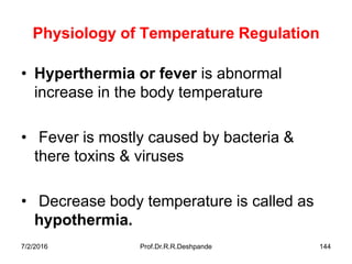 Physiology of Temperature Regulation
• Hyperthermia or fever is abnormal
increase in the body temperature
• Fever is mostly caused by bacteria &
there toxins & viruses
• Decrease body temperature is called as
hypothermia.
7/2/2016 Prof.Dr.R.R.Deshpande 144
 