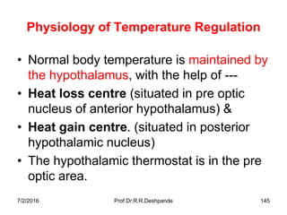 7/2/2016 Prof.Dr.R.R.Deshpande 145
Physiology of Temperature Regulation
• Normal body temperature is maintained by
the hypothalamus, with the help of ---
• Heat loss centre (situated in pre optic
nucleus of anterior hypothalamus) &
• Heat gain centre. (situated in posterior
hypothalamic nucleus)
• The hypothalamic thermostat is in the pre
optic area.
 
