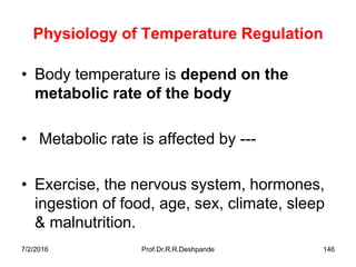 7/2/2016 Prof.Dr.R.R.Deshpande 146
Physiology of Temperature Regulation
• Body temperature is depend on the
metabolic rate of the body
• Metabolic rate is affected by ---
• Exercise, the nervous system, hormones,
ingestion of food, age, sex, climate, sleep
& malnutrition.
 