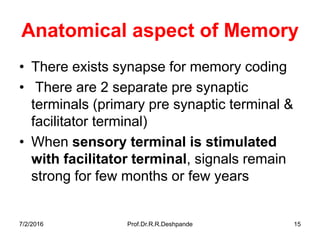 7/2/2016 Prof.Dr.R.R.Deshpande 15
Anatomical aspect of Memory
• There exists synapse for memory coding
• There are 2 separate pre synaptic
terminals (primary pre synaptic terminal &
facilitator terminal)
• When sensory terminal is stimulated
with facilitator terminal, signals remain
strong for few months or few years
 