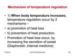 7/2/2016 Prof.Dr.R.R.Deshpande 153
Mechanism of temperature regulation
• 1) When body temperature increases,
temperature regulation occur by 2
mechanisms –
• a) promotion of heat loss
• b) prevention of heat production.
• Promotion of heat loss occur, by
increasing the secretion of sweat
(Diaphoretic ,internal medicine)
 