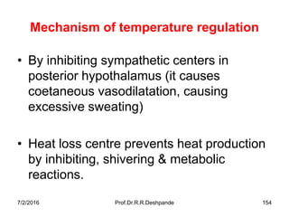 Mechanism of temperature regulation
• By inhibiting sympathetic centers in
posterior hypothalamus (it causes
coetaneous vasodilatation, causing
excessive sweating)
• Heat loss centre prevents heat production
by inhibiting, shivering & metabolic
reactions.
7/2/2016 Prof.Dr.R.R.Deshpande 154
 
