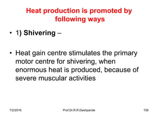 7/2/2016 Prof.Dr.R.R.Deshpande 156
Heat production is promoted by
following ways
• 1) Shivering –
• Heat gain centre stimulates the primary
motor centre for shivering, when
enormous heat is produced, because of
severe muscular activities
 